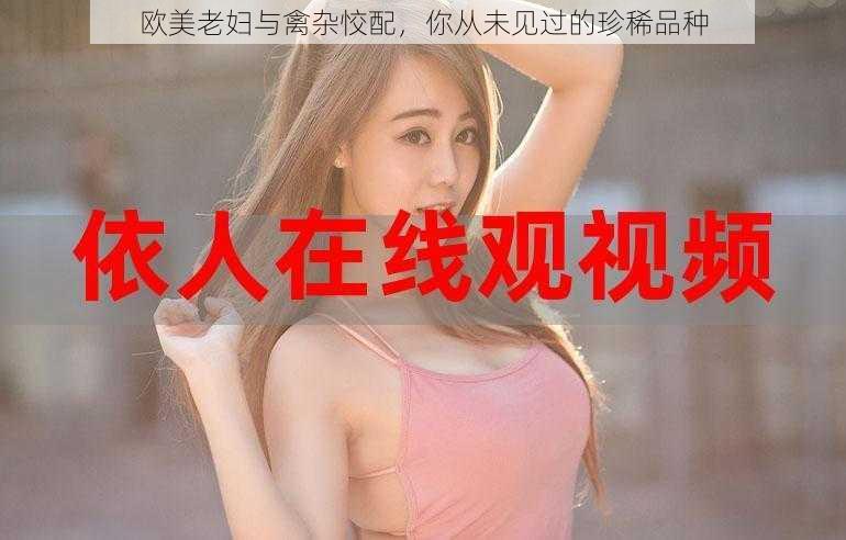 欧美老妇与禽杂恔配,你从未见过的珍稀品种